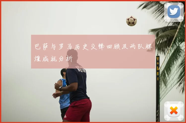 巴萨与罗马历史交锋回顾及两队辉煌成就分析