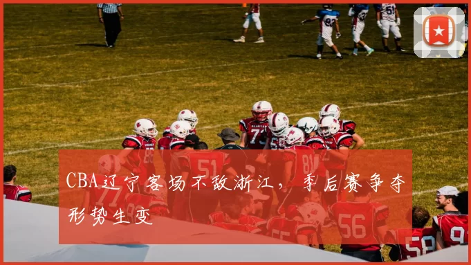 CBA辽宁客场不敌浙江，季后赛争夺形势生变