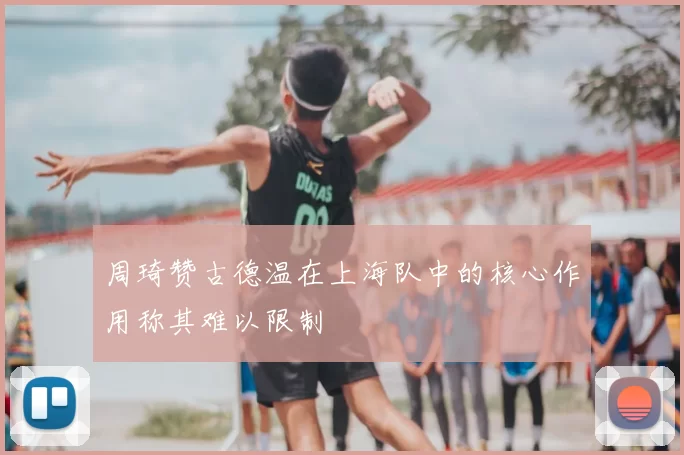 周琦赞古德温在上海队中的核心作用称其难以限制