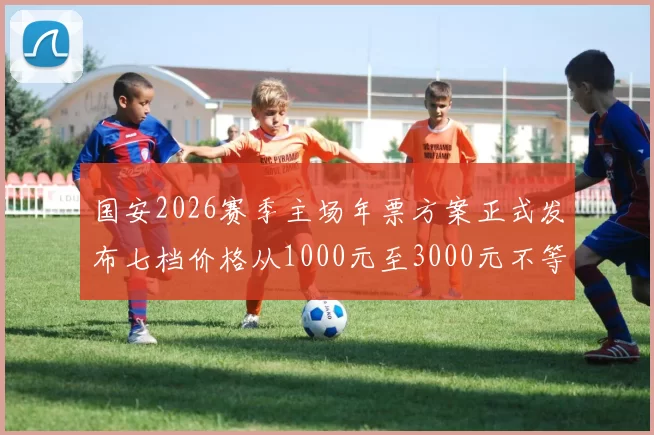 国安2026赛季主场年票方案正式发布七档价格从1000元至3000元不等