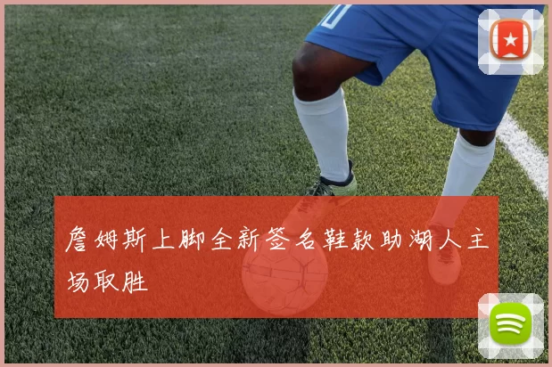 詹姆斯上脚全新签名鞋款助湖人主场取胜