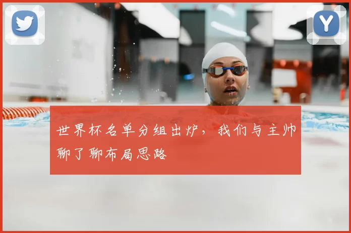 世界杯名单分组出炉，我们与主帅聊了聊布局思路