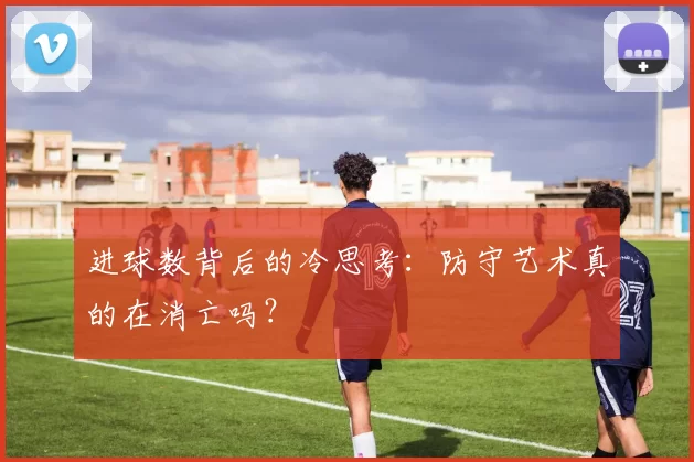 进球数背后的冷思考:防守艺术真的在消亡吗?