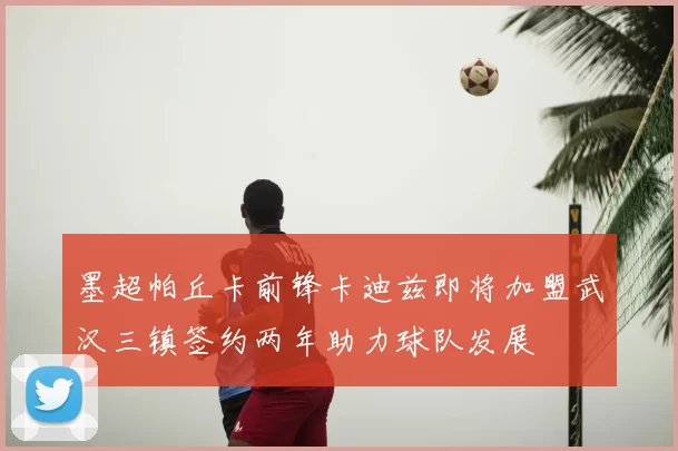 墨超帕丘卡前锋卡迪兹即将加盟武汉三镇签约两年助力球队发展