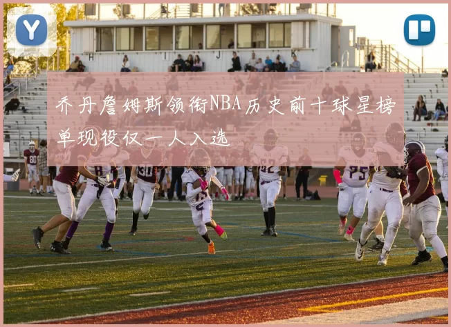 乔丹詹姆斯领衔NBA历史前十球星榜单现役仅一人入选