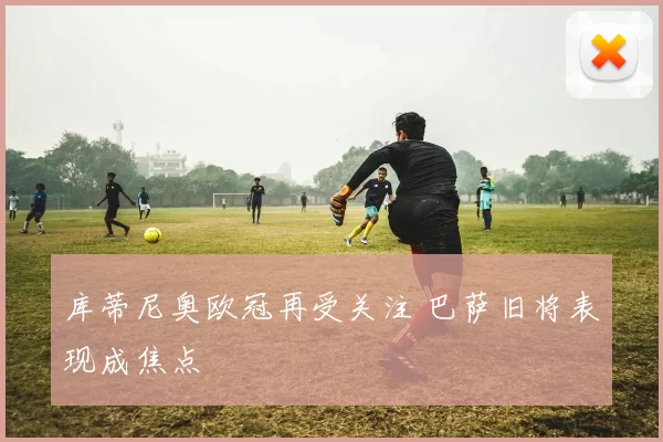 库蒂尼奥欧冠再受关注 巴萨旧将表现成焦点