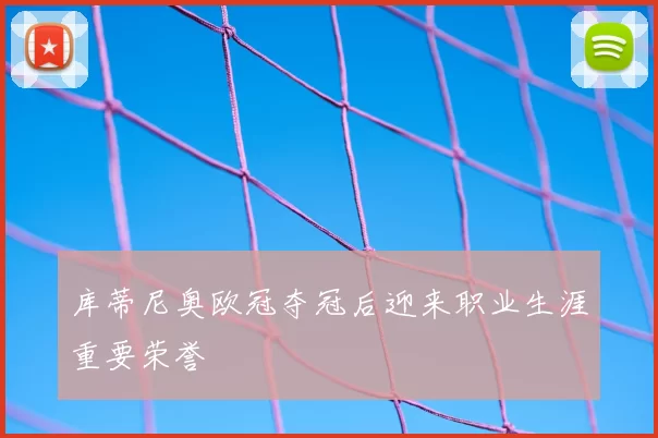 库蒂尼奥欧冠夺冠后迎来职业生涯重要荣誉