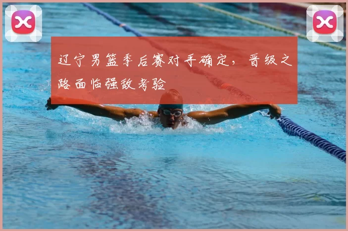 辽宁男篮季后赛对手确定，晋级之路面临强敌考验