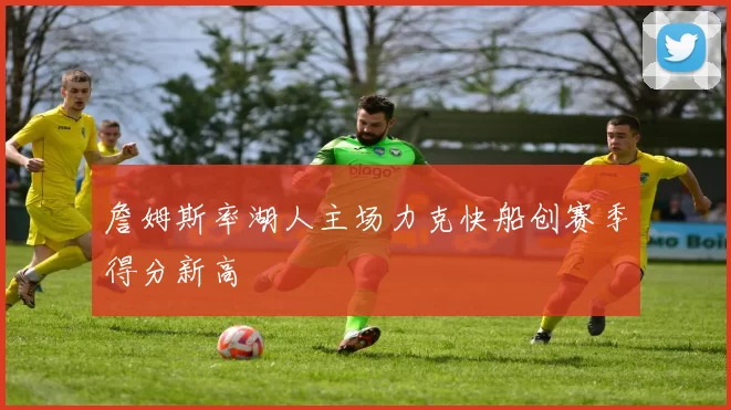 詹姆斯率湖人主场力克快船创赛季得分新高