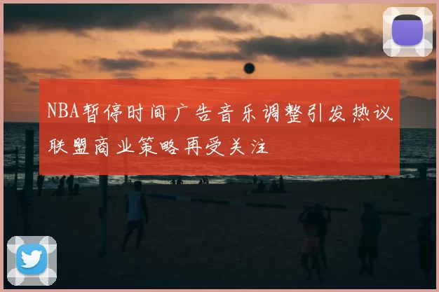 NBA暂停时间广告音乐调整引发热议联盟商业策略再受关注