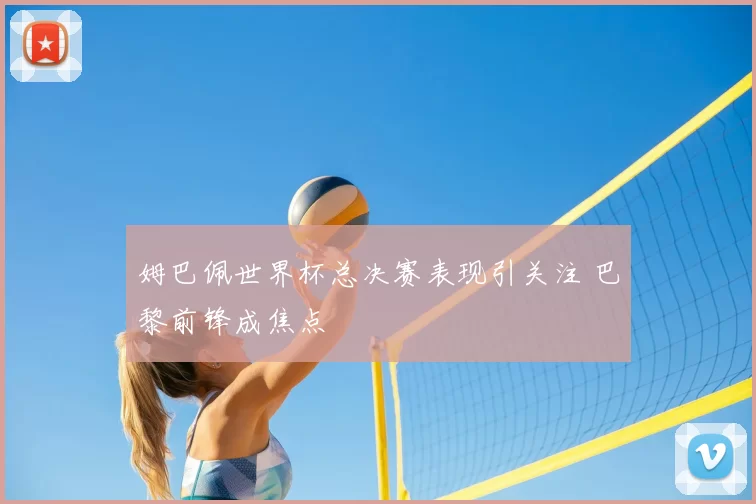 姆巴佩世界杯总决赛表现引关注 巴黎前锋成焦点