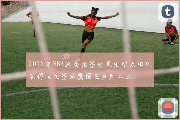 2018年NBA选秀抽签结果出炉太阳队获得状元签老鹰国王分列二三