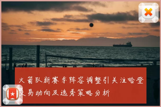 火箭队新赛季阵容调整引关注哈登交易动向及选秀策略分析
