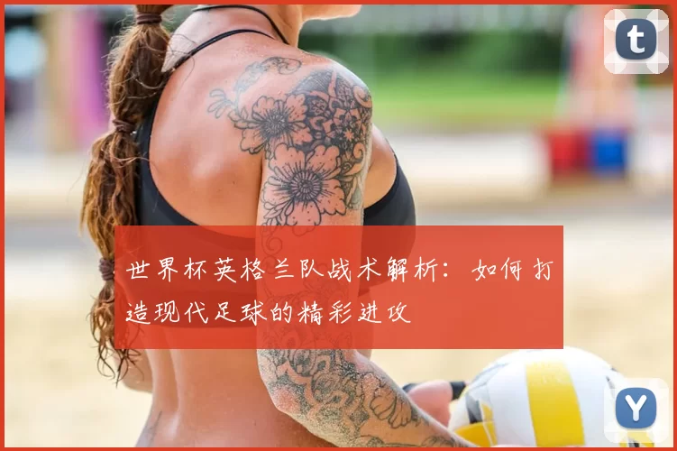 世界杯英格兰队战术解析:如何打造现代足球的精彩进攻