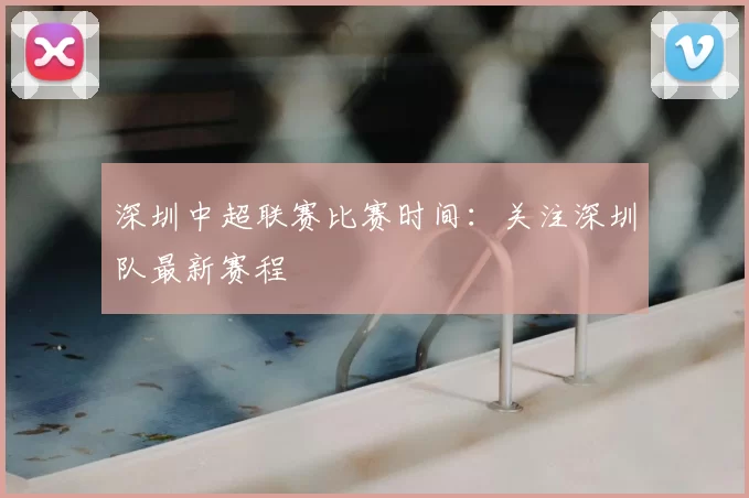 深圳中超联赛比赛时间:关注深圳队最新赛程