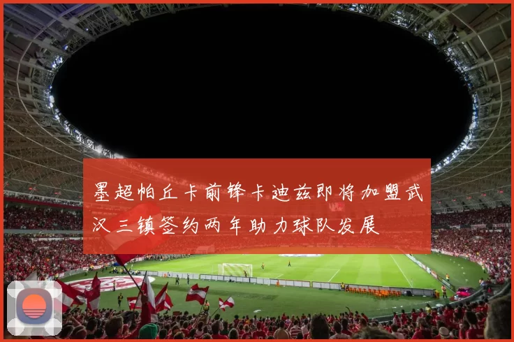 墨超帕丘卡前锋卡迪兹即将加盟武汉三镇签约两年助力球队发展