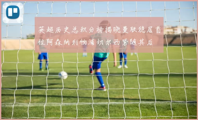 英超历史总积分榜揭晓曼联稳居首位阿森纳利物浦切尔西紧随其后