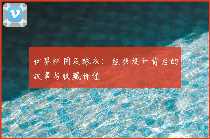 世界杯国足球衣：经典设计背后的故事与收藏价值