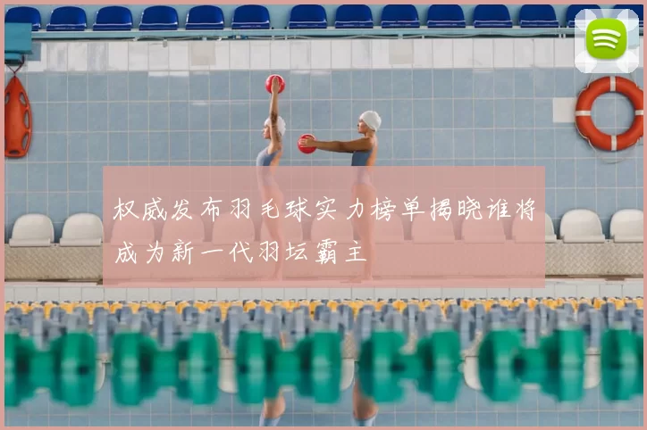 权威发布羽毛球实力榜单揭晓谁将成为新一代羽坛霸主