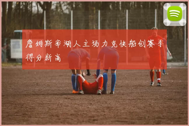 詹姆斯率湖人主场力克快船创赛季得分新高