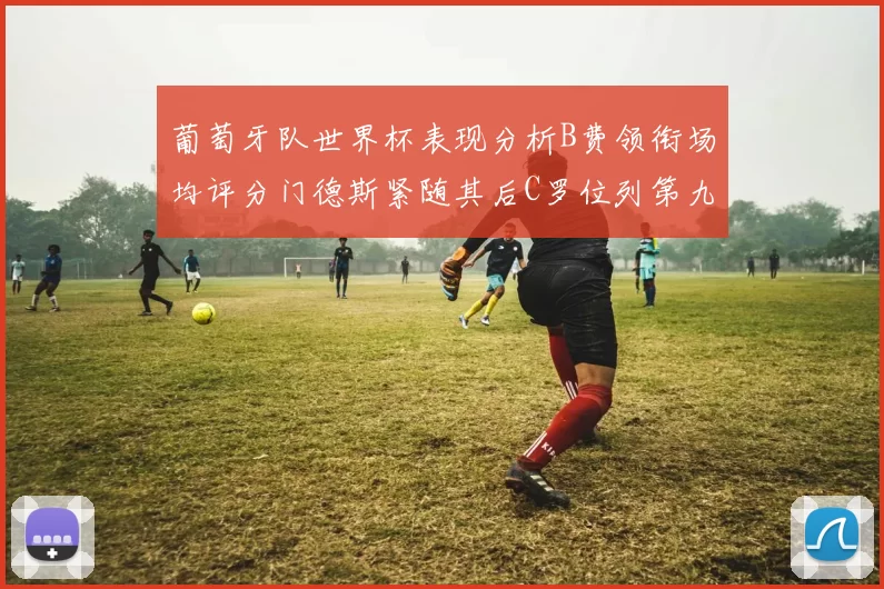 葡萄牙队世界杯表现分析B费领衔场均评分门德斯紧随其后C罗位列第九