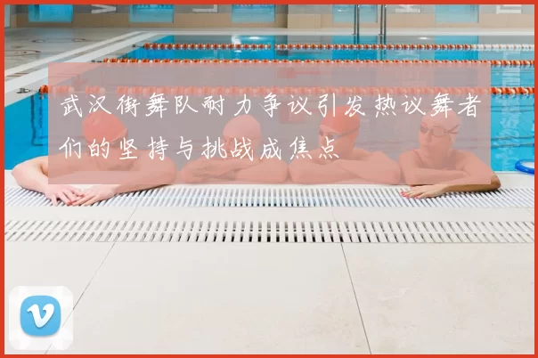武汉街舞队耐力争议引发热议舞者们的坚持与挑战成焦点