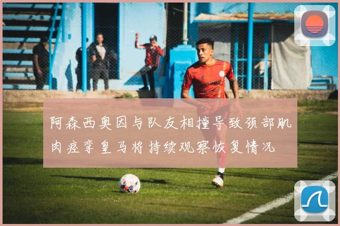 阿森西奥因与队友相撞导致颈部肌肉痉挛皇马将持续观察恢复情况
