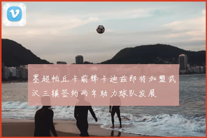 墨超帕丘卡前锋卡迪兹即将加盟武汉三镇签约两年助力球队发展