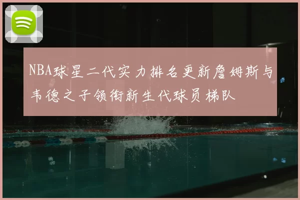 NBA球星二代实力排名更新詹姆斯与韦德之子领衔新生代球员梯队