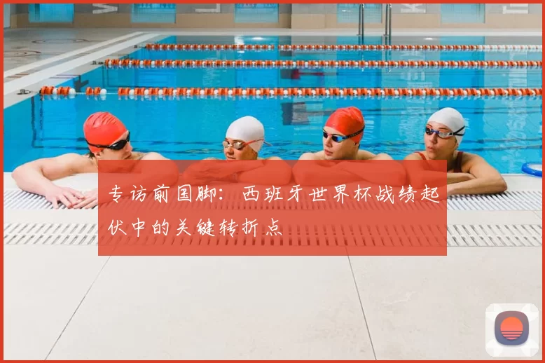 专访前国脚:西班牙世界杯战绩起伏中的关键转折点
