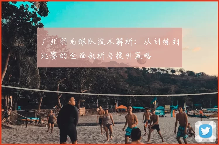 广州羽毛球队技术解析:从训练到比赛的全面剖析与提升策略