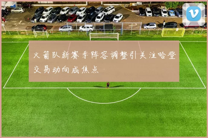 火箭队新赛季阵容调整引关注哈登交易动向成焦点