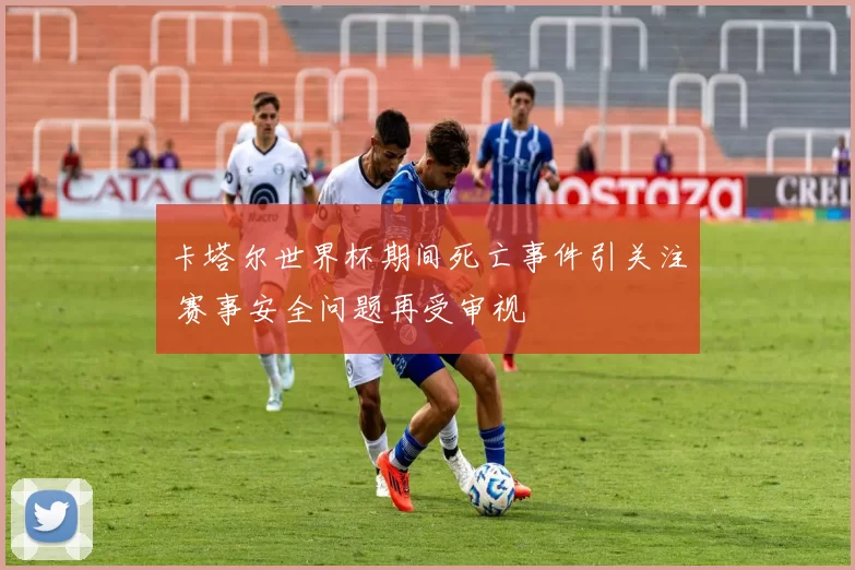 卡塔尔世界杯期间死亡事件引关注 赛事安全问题再受审视
