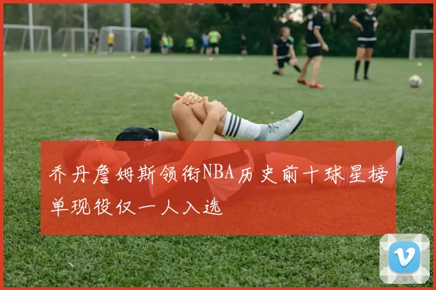 乔丹詹姆斯领衔NBA历史前十球星榜单现役仅一人入选