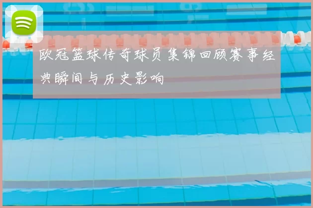 欧冠篮球传奇球员集锦回顾赛事经典瞬间与历史影响