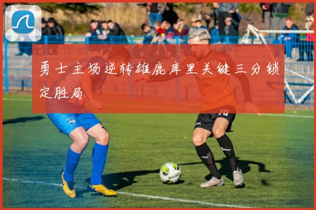 勇士主场逆转雄鹿库里关键三分锁定胜局