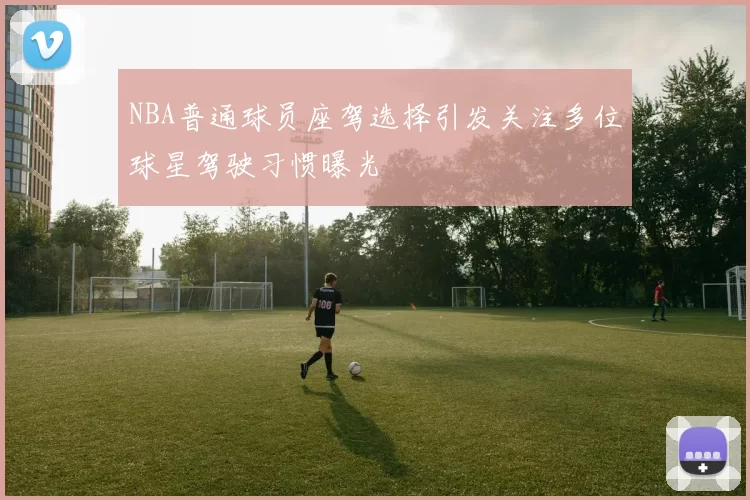 NBA普通球员座驾选择引发关注多位球星驾驶习惯曝光