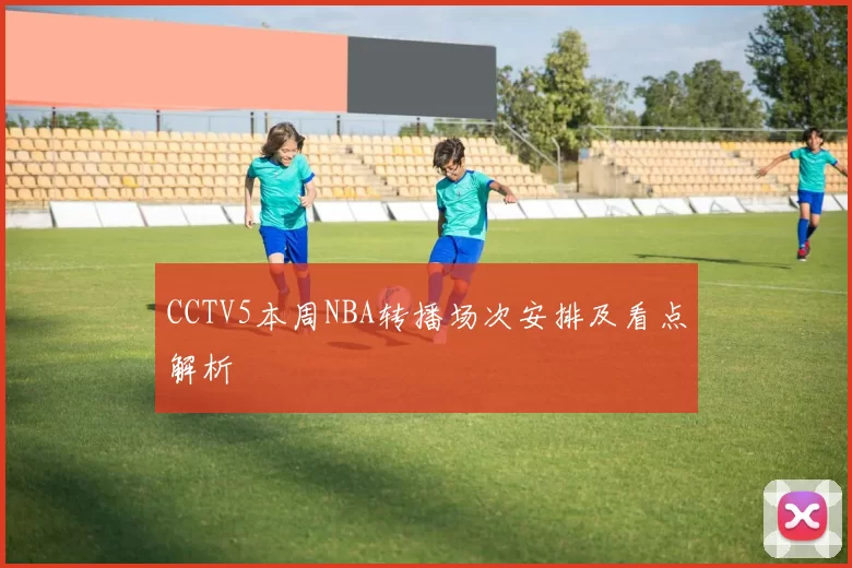 CCTV5本周NBA转播场次安排及看点解析