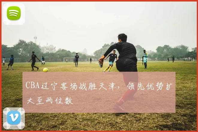 CBA辽宁客场战胜天津，领先优势扩大至两位数