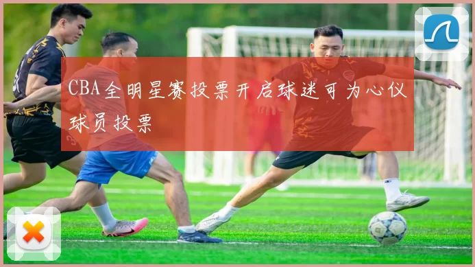 CBA全明星赛投票开启球迷可为心仪球员投票