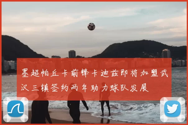 墨超帕丘卡前锋卡迪兹即将加盟武汉三镇签约两年助力球队发展