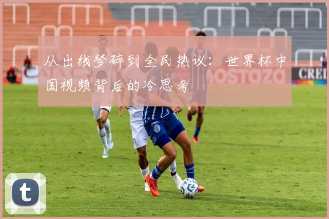 从出线梦碎到全民热议:世界杯中国视频背后的冷思考