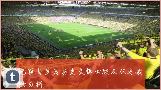 巴萨与罗马历史交锋回顾及双方战绩分析