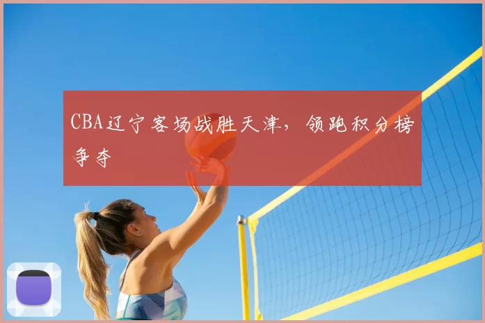 CBA辽宁客场战胜天津，领跑积分榜争夺