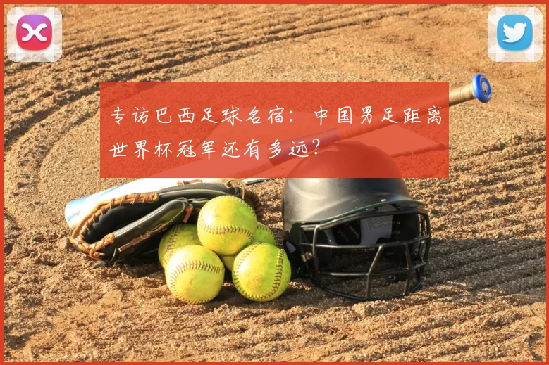 专访巴西足球名宿：中国男足距离世界杯冠军还有多远？