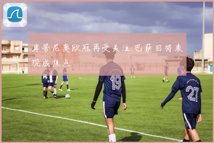库蒂尼奥欧冠再受关注 巴萨旧将表现成焦点