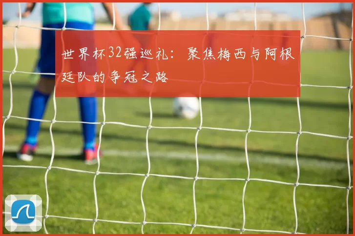 世界杯32强巡礼：聚焦梅西与阿根廷队的争冠之路