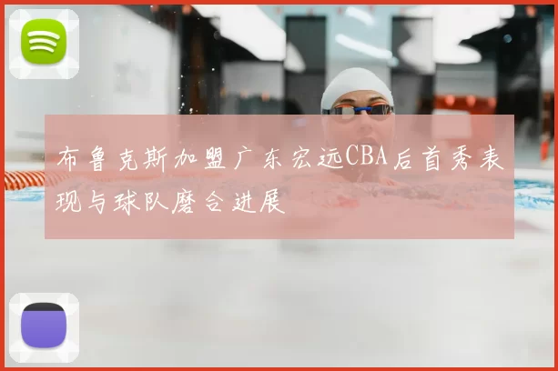 布鲁克斯加盟广东宏远CBA后首秀表现与球队磨合进展