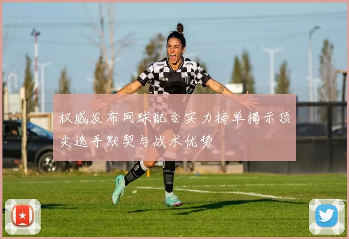 权威发布网球配合实力榜单揭示顶尖选手默契与战术优势
