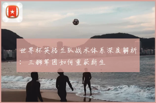 世界杯英格兰队战术体系深度解析：三狮军团如何重获新生